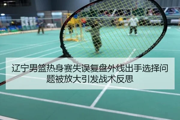 辽宁男篮热身赛失误复盘外线出手选择问题被放大引发战术反思
