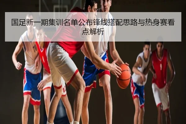 国足新一期集训名单公布锋线搭配思路与热身赛看点解析
