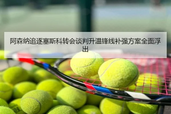阿森纳追逐塞斯科转会谈判升温锋线补强方案全面浮出